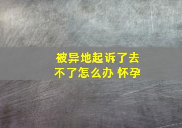 被异地起诉了去不了怎么办 怀孕